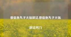 香菇鱼丸子火锅做法,香菇鱼丸子火锅做法窍门