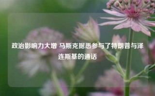 政治影响力大增 马斯克据悉参与了特朗普与泽连斯基的通话