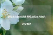 豆花鱼火锅的做法视频,豆花鱼火锅的正宗做法