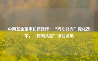 中海基金董事长高建辉：“同心共向”深化改革，“同频共振”谋划发展