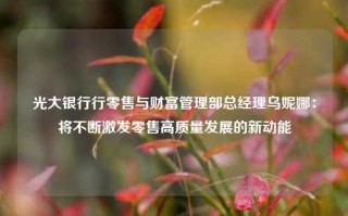 光大银行行零售与财富管理部总经理乌妮娜：将不断激发零售高质量发展的新动能