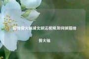 腊排骨火锅湖北做法视频,如何做腊排骨火锅