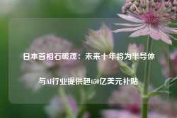 日本首相石破茂：未来十年将为半导体与AI行业提供超650亿美元补贴-第1张图片-火锅网