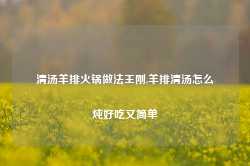 清汤羊排火锅做法王刚,羊排清汤怎么炖好吃又简单-第1张图片-火锅网