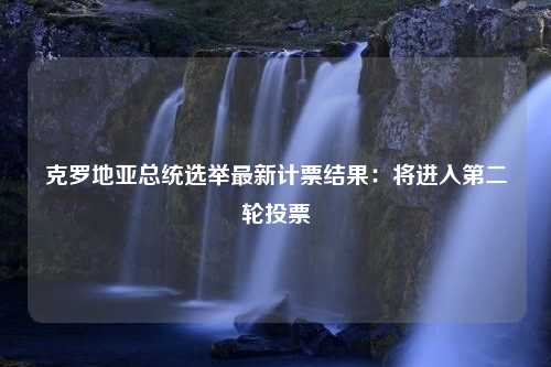 克罗地亚总统选举最新计票结果：将进入第二轮投票