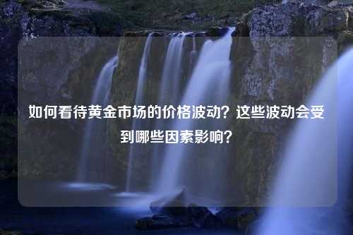 如何看待黄金市场的价格波动？这些波动会受到哪些因素影响？