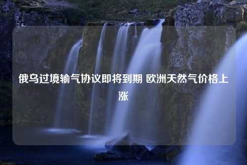 俄乌过境输气协议即将到期 欧洲天然气价格上涨