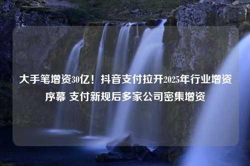 大手笔增资30亿！抖音支付拉开2025年行业增资序幕 支付新规后多家公司密集增资