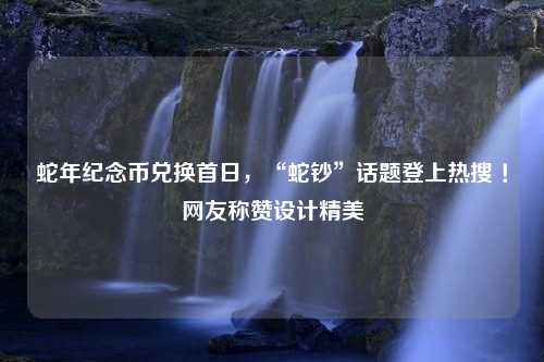 蛇年纪念币兑换首日，“蛇钞”话题登上热搜 ！网友称赞设计精美