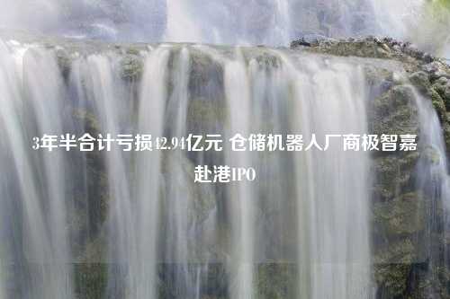 3年半合计亏损42.94亿元 仓储机器人厂商极智嘉赴港IPO