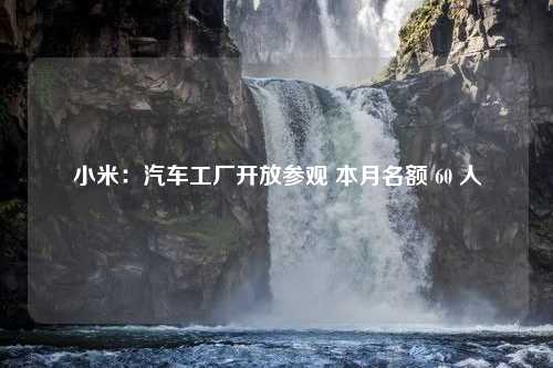 小米：汽车工厂开放参观 本月名额 60 人