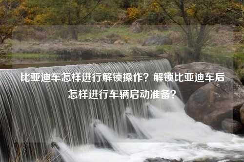 比亚迪车怎样进行解锁操作？解锁比亚迪车后怎样进行车辆启动准备？