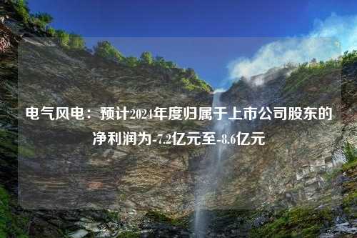 电气风电：预计2024年度归属于上市公司股东的净利润为-7.2亿元至-8.6亿元